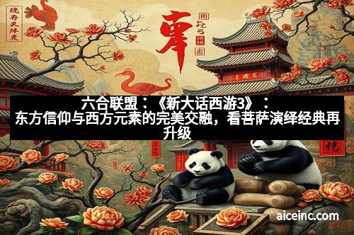 六合联盟：《新大话西游3》：东方信仰与西方元素的完美交融，看菩萨演绎经典再升级