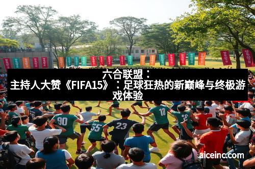 六合联盟：主持人大赞《FIFA15》：足球狂热的新巅峰与终极游戏体验