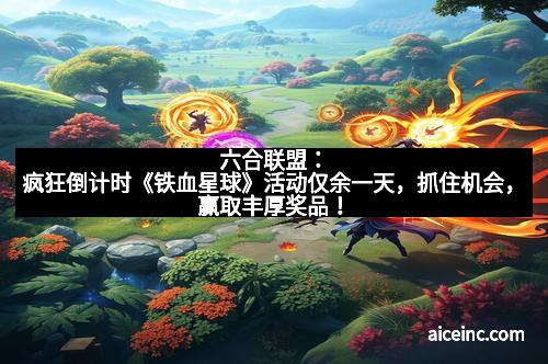 六合联盟：疯狂倒计时《铁血星球》活动仅余一天，抓住机会，赢取丰厚奖品！